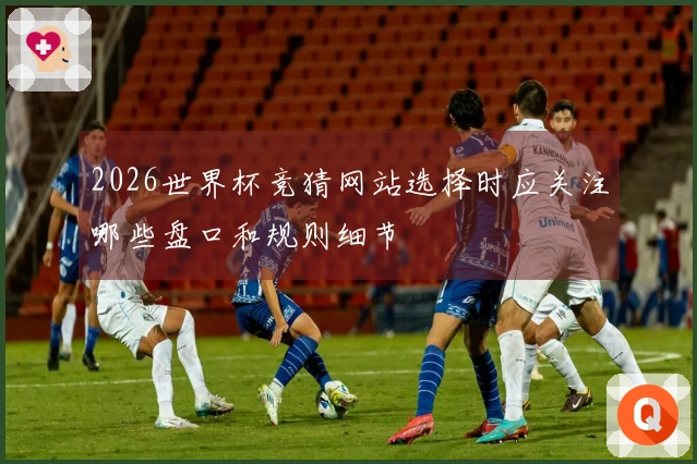 2026世界杯竞猜网站选择时应关注哪些盘口和规则细节